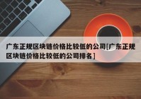 广东正规区块链价格比较低的公司[广东正规区块链价格比较低的公司排名]